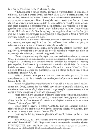 92
te a Santa Doutrina de N. S. Jesus Cristo.
A luta existiu e ainda existe, porque a humanidade foi e ainda é
enferma. Existiu e existe como remédio para curar a humanidade. Há
de ter fim, quando no nosso Planeta não houver mais enfermos. Dela
sairá vencedor sempre o Bem. À medida que o homem se for purifican-
do, irá vencendo o seu inimigo, isto é, ir-se-á libertando dos seus vícios,
das suas paixões e desaparecerão as incertezas, as vacilações e as an-
gústias que caracterizam a ação do príncipe deste mundo. Jesus disse:
Eu via Satanás cair do Céu. Mas, logo em seguida, disse: ─ Vedes que
vos dei o poder de esmagar as serpentes e escorpiões e toda a força do
inimigo, e nada vos causará dano.
Com efeito, a história santa nos mostra a extensa luta em que se
empenha quem quer seguir a doutrina de Deus; mas, sabemos, porque
o temos visto, que o mal é sempre vencido pelo bem.
Sim, bem sabemos que o mal será vencido, sempre e sempre, por
aqueles que vestirem a couraça da fé e da caridade, tendo por elmo a
esperança da salvação, como diz o grande Paulo:
“Será vencido por aqueles que, ante as seduções, olharem para a
Cruz; por aqueles que, aturdidos pelos seus rugidos, lhe mostrarem as
chagas do Cordeiro; por aqueles que se lavarem no sangue de Jesus;
por aqueles, finalmente, que entoarem o cântico de Moisés: “A minha
fortaleza e o meu louvor são o Senhor e Ele se fez o meu Salvador. Este
é o meu Deus, e a esse eu glorificarei. Ele é o Deus de Meu Pai, e eu o
exaltarei!” (Êxodo, XV, 2).
Feliz do homem que pode exclamar. “Eu me volto para ti, oh! Je-
sus; doravante, serás a estrela da minha justiça”; e entoar o cântico de
Isaías (LXI, 10) :
“Eu me regozijarei sobremaneira no Senhor e a minha alma exulta-
rá no meu Deus, porque Ele me cobriu com as vestiduras da salvação, me
envolveu num manto de justiça, como o esposo aformoseado com a sua
coroa e como a esposa ornada de seus colares.”
Feliz desse! Será vencedor e poderá dizer com o discípulo amado:
“E eu, João, vi a Cidade Santa, a Jerusalém nova, que da parte de
Deus descia do Céu, adornada como uma Esposa ataviada para o seu
Esposo.” (Apocalipse, XXI, 2).
Disse mais o Divino Mestre: “Contudo, por vos estarem subme-
tidos os Espíritos, não é que vos deveis alegrar; alegrai-vos, antes, por
estarem os vossos nomes escritos no Céu.”
Esse conselho achamo-lo plenamente confirmado na Lei e nos
Profetas:
Êxodo, XXXII, 33: “Eu riscarei do meu livro aquele que pecar con-
tra mim”.Salmo LXIX, 2883
: “Sejam os maus riscados do livro dos viven-
8 No original está: Salmo LXVIII, 29, onde se lê: oriunda do seu templo em Jerusalém.
Corrigimos para Salmo LXIX, 28: Sejam riscados do livro dos viventes.
 