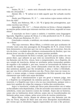 93
tes, etc.”
Isaías, IV, 3: “ ... santo será chamado todo o que está escrito na
vida em Jerusalém.”
Daniel, XII, 1: “E salvar-se-á todo aquele que for achado escrito
no livro”.
Paulo, aos Filipenses, IV, 3: “ ... com outros cujos nomes estão no
livro da vida”.
Paulo, aos Hebreus, XII, v. 23: “E à Igreja dos primogênitos, que
estão escritos nos Céus.”
Apocalipse, XX, 12: “... e foram abertos os livros, e foram julgados
os mortos pelas coisas que estavam escritas nos livros, segundo as suas
obras”.
A inscrição no livro é para o salário; é também uma linguagem
figurada. Significa a graça de Deus; é a vida perdurável em N. S. Jesus
Cristo. (Paulo aos Romanos, VI, 23. )
Concluído o estudo, o médium, em estado sonambúlico, levantou-
-se e disse:
Paz seja convosco. Meus filhos, o critério com que acabastes de
estudar mais uma das passagens do Evangelho de N. S. Jesus Cristo
bem demonstra o interesse que vos vai na alma, por encontrar, fora do
véu da letra, a verdade dos sublimes ensinamentos do Senhor, que vos
devem levar um dia à salvação, ao vosso paraíso perdido.
Tão corretamente foi feito o estudo, que bem pouco sobre ele vos
posso dizer, que adiante ao que está na consciência de todos. Jesus
via Satanás cair do Céu. Jesus, bem o compreendeis, viu o Espírito, do
seu estado de inocência, deixar-se arrebatar pelas tremendas paixões
do orgulho e da vaidade e, por isso, tornar-se necessitado de baixar ao
mundo da expiação, para, nesse abençoado crisol da dor, depurar-se
das satânicas paixões que lhe invadiram a alma e voltar à felicidade,
que por seu livre arbítrio perdera um dia. Ficou claro isso no vosso es-
tudo e o nosso amigo, o nosso companheiro foi feliz quando vos disse
claramente que todos sois anjos decaídos.
Anjo não é absolutamente o que em geral o homem julga, isto
é, o Espírito na integridade da máxima pureza, não. Anjo é o Espírito
inocente, é o Espírito que tem o céu na sua consciência, porque nem a
mais leve sombra de culpa lhe empana o brilho dos sentimentos.
Anjo é a inocência, criada por Deus para desenvolver em si todas
as faculdades nela depositadas, a fim de ascender aos maiores cumes da
sabedoria, como aos maiores cumes da verdade. Anjos são os homens,
anjos são os habitantes deste inferno; anjos são os transformados em
Satanás pelas suas culpas, pelos seus erros de muitas existências.
Meus filhos, Jesus, depois de afirmar que vira Satanás cair do
Céu na Terra, depois de dizer isso aos seus discípulos maravilhados,
por verem que os demônios fugiam espavoridos só com o lhe pronun-
 