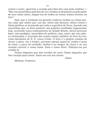 94
ciarem o nome, aproveita a ocasião para lhes dar uma lição sublime: ─
“Não vos maravilheis pelo fato de ver corridos os demônios só pelo poder
do meu nome antes, alegrai-vos de terdes os vossos nomes escritos no
Céu.”
Hoje, que a revelação vos permite conhecer melhor as coisas san-
tas; hoje, que sabeis que, um dia, talvez não distante, falsos cristos e
falsos profetas se levantarão por toda a superfície da Terra, fazendo tais
maravilhas que, se fosse possível, aos próprios escolhidos enganariam;
hoje, aceitando esses ensinamentos do Amado Mestre, deveis procurar
fazer, não prodígios, maravilhas de profetas, mas, antes, por um esfor-
ço continuado, a inscrição dos vossos nomes também no livro do céu,
como discípulos de N. S. Jesus Cristo. O livro é o próprio coração de
Jesus; a pena, vós a tendes, precisais apenas apará-la: tendes a pena
do amor, a pena da caridade, molhai-a no sangue de Jesus e no seu
coração escrevei o vosso nome. Esse o vosso dever. Esforçai-vos por
cumpri-lo.
Felizes daqueles que têm ouvidos de ouvir; felizes daqueles que
têm coração para sentir. Amai-vos uns aos outros.
							Pedro
Médium: Frederico.	
 