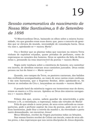 95
19
Sessão comemorativa do nascimento de
Nossa Mãe Santíssima,a 8 de Setembro
de 1898
“O Misericordioso Deus, baixando os olhos sobre a mísera huma-
nidade, viu que grandes eram suas dores; que, para o concerto de gemi-
dos que se elevava do mundo, necessidade de consolação havia. Deus
viu isso e, apiedando-se ─ nasceu Maria”.
*
Viu o Senhor que as plantas todas que nasciam na mísera Terra
vinham de espinhos eriçadas, quase privadas de perfumes, como de
esperanças os corações dos homens. Deus se apiedou da falta de flores
nelas e, pensando na rosa imarcescível da pureza ─ nasceu Maria.
*
Negra noite tombara sobre a existência do homem; seu caminhar
era incerto, de abrolhos estavam seus caminhos juncados. Deus então
pensou na luz do Amor e ─ Maria nasceu!
*
Quando, nos campos da Terra, os pastores cantavam, dos balidos
das ovelhinhas acompanhados, as vozes de seus cantos eram confusas
e tão sem harmonia, que o Supremo Senhor, deles apiedando-se, foi
buscar as melodias do Céu e, lançandoas ao mundo ─ nasceu Maria!
*
O pesado batel da existência vagava em tormentoso mar de dores;
ermos os mares e o Céu escuro. Apiedou-se Deus dos míseros navegan-
tes e ─ nasceu Maria!
*
Felizes dos que, avaros, sabem guardar da misericórdia o grão
tesouro: a fé, a consolação, a esperança; todas são virtudes de Maria!
Feliz do que ainda à carne preso, de seus erros sofrendo as conse-
quências, pode o perfume aspirar da rosa da pureza, pode ouvir as cé-
licas harmonias, pode fitar a estrela da manhã e, da eternidade o porto
santo demandando, vai encontrar Jesus!
Meus filhinhos, recebei da Virgem puríssima todas as bênçãos.
Nas vossas frontes recebei de Celina um ósculo, como de seus afe-
tos prova, e das esperanças que nos novos discípulos de Jesus deposita.
 