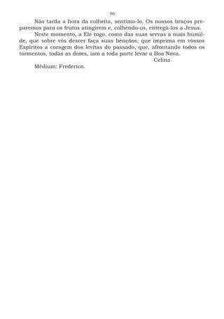 96
Não tarda a hora da colheita, sentimo-lo. Os nossos braços pre-
paremos para os frutos atingirem e, colhendo-os, entregá-los a Jesus.
Neste momento, a Ele rogo, como das suas servas a mais humil-
de, que sobre vós descer faça suas bênçãos; que imprima em vossos
Espíritos a coragem dos levitas do passado, que, afrontando todos os
tormentos, todas as dores, iam a toda parte levar a Boa Nova.
							Celina
Médium: Frederico.
 