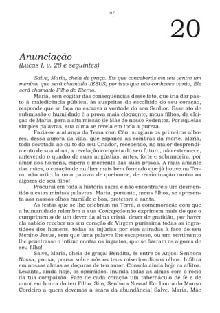 97
20
Anunciação
(Lucas I, v. 28 e seguintes)
Salve, Maria, cheia de graça. Eis que conceberás em teu ventre um
menino, que será chamado JESUS; por isso que não conheces varão, Ele
será chamado Filho do Eterno.
Maria, sem cogitar das consequências desse fato, que iria dar pas-
to à maledicência pública, às suspeitas do escolhido do seu coração,
responde que se faça na escrava a vontade do seu Senhor. Esse ato de
submissão e humildade é a prova mais eloquente, meus filhos, da elei-
ção de Maria, para a alta missão de Mãe do nosso Redentor. Por aquelas
simples palavras, sua alma se revela em toda a pureza.
Fazia-se a aliança da Terra com Céu; surgiam os primeiros albo-
res, dessa aurora da vida, que espanca as sombras da morte. Maria,
toda devotada ao culto do seu Criador, recebendo, no maior desprendi-
mento de sua alma, a revelação completa do seu futuro, não estremece,
antevendo o quadro de suas angústias; antes, forte e sobranceira, por
amor dos homens, espera o momento das suas provas. A mais amante
das mães, o coração de mulher mais bem formado que já houve na Ter-
ra, não articula uma palavra de queixume, de recriminação contra os
algozes de seu filho!
Procurai em toda a história sacra e não encontrareis um desmen-
tido a estas minhas palavras. Maria, portanto, meus filhos, se apresen-
ta aos nossos olhos humilde e boa, protetora e santa.
As festas que se lhe celebram na Terra, a comemoração com que
a humanidade relembra a sua Concepção não exprimem mais do que o
cumprimento de um dever da alma cristã; dever de gratidão, por haver
ela sabido receber no seu coração de Virgem puríssima todas as ingra-
tidões dos homens, todas as injúrias por eles atiradas à face do seu
Menino Jesus, sem que uma palavra lhe escapasse, ou um sentimento
lhe penetrasse o íntimo contra os ingratos, que se fizeram os algozes de
seu filho!
Salve, Maria, cheia de graça! Bendita, és entre os Anjos! Senhora
Nossa, pousa, pousa sobre nós os teus misericordiosos olhos. Infiltra
em nossas almas as doçuras de teu amor. Consola ainda hoje os aflitos.
Levanta, ainda hoje, os oprimidos. Inunda todas as almas com o rocio
da tua compaixão. Faze de cada coração um tabernáculo de fé e de
amor em honra do teu Filho. Sim, Senhora Nossa! Em honra do Manso
Cordeiro a quem devemos a seara da abundância! Salve, Maria, Mãe
 