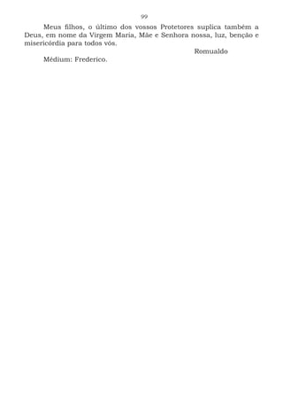 99
Meus filhos, o último dos vossos Protetores suplica também a
Deus, em nome da Virgem Maria, Mãe e Senhora nossa, luz, benção e
misericórdia para todos vós.
							Romualdo
Médium: Frederico.
 