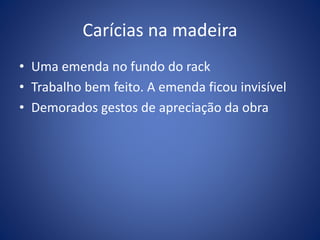 Carícias na madeira
• Uma emenda no fundo do rack
• Trabalho bem feito. A emenda ficou invisível
• Demorados gestos de apreciação da obra
 
