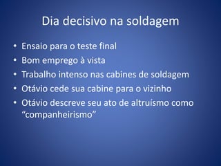 Dia decisivo na soldagem
• Ensaio para o teste final
• Bom emprego à vista
• Trabalho intenso nas cabines de soldagem
• Otávio cede sua cabine para o vizinho
• Otávio descreve seu ato de altruísmo como
“companheirismo”
 