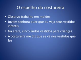 O espelho da costureira
• Observo trabalho em moldes
• Jovem senhora quer que eu veja seus vestidos
infantis
• Na arara, cinco lindos vestidos para crianças
• A costureira me diz que se vê nos vestidos que
fez
 