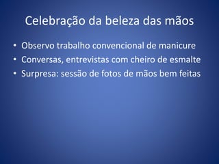 Celebração da beleza das mãos
• Observo trabalho convencional de manicure
• Conversas, entrevistas com cheiro de esmalte
• Surpresa: sessão de fotos de mãos bem feitas
 