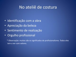 No ateliê de costura
• Identificação com a obra
• Apreciação da beleza
• Sentimento de realização
• Orgulho profissional
* Observação: muitos são os significados de profissionalismo. Todos eles
tem a ver com valores.
 