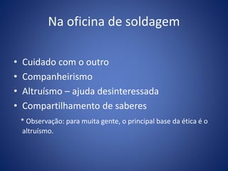 Na oficina de soldagem
• Cuidado com o outro
• Companheirismo
• Altruísmo – ajuda desinteressada
• Compartilhamento de saberes
* Observação: para muita gente, o principal base da ética é o
altruísmo.
 