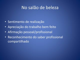 No salão de beleza
• Sentimento de realização
• Apreciação do trabalho bem feito
• Afirmação pessoal/profissional
• Reconhecimento do saber profissional
compartilhado
 