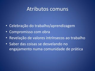Atributos comuns
• Celebração do trabalho/aprendizagem
• Compromisso com obra
• Revelação de valores intrínsecos ao trabalho
• Saber das coisas se desvelando no
engajamento numa comunidade de prática
 