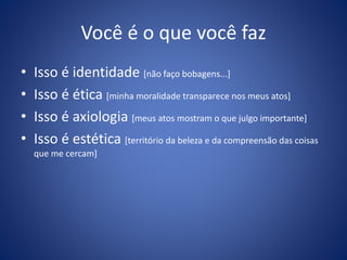 Você é o que você faz
• Isso é identidade [não faço bobagens...]
• Isso é ética [minha moralidade transparece nos meus atos]
• Isso é axiologia [meus atos mostram o que julgo importante]
• Isso é estética [território da beleza e da compreensão das coisas
que me cercam]
 