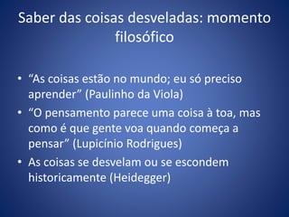 Saber das coisas desveladas: momento
filosófico
• “As coisas estão no mundo; eu só preciso
aprender” (Paulinho da Viola)
• “O pensamento parece uma coisa à toa, mas
como é que gente voa quando começa a
pensar” (Lupicínio Rodrigues)
• As coisas se desvelam ou se escondem
historicamente (Heidegger)
 