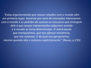 “Estou argumentando que nossas relações com o mundo vêm
em primeiro lugar. Somente por meio de interações intencionais
com o mundo e os padrões de sucesso ou insucesso que emergem
dele é que nossas interpretações adquirem sentido
e o mundo se torna determinado. O real é aquilo
que manipulamos, que nos oferece resistência,
que nós notamos. E do qual nos apropriamos
mesmo quando não o notamos explicitamente.” (Rouse, p.155)
 