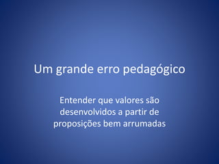 Um grande erro pedagógico
Entender que valores são
desenvolvidos a partir de
proposições bem arrumadas
 