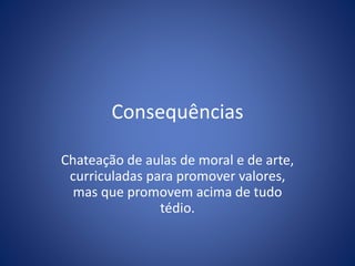 Consequências
Chateação de aulas de moral e de arte,
curriculadas para promover valores,
mas que promovem acima de tudo
tédio.
 