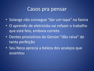 Casos pra pensar
• Solange não consegue “dar um tapa” na faxina
• O aprendiz de eletricista vai refazer o trabalho
que está feio, embora correto
• Dentes provisórios do Gerson “dão raiva” de
tanta perfeição
• Seu Neca aprecia a beleza dos azulejos que
assentou
 