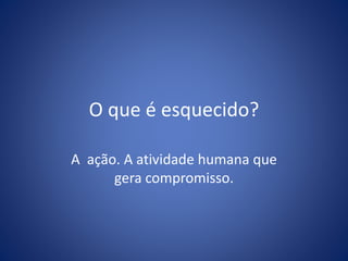 O que é esquecido?
A ação. A atividade humana que
gera compromisso.
 