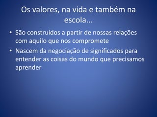 Os valores, na vida e também na
escola...
• São construídos a partir de nossas relações
com aquilo que nos compromete
• Nascem da negociação de significados para
entender as coisas do mundo que precisamos
aprender
 