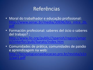 Referências
• Moral do trabalhador e educação profissional:
http://www.senac.br/media/30696/bts_intra_2b.
pdf
• Formación profesional: saberes del ócio o saberes
del trabajo? :
http://www.ilo.org/public//spanish/region/ampr
o/cinterfor/publ/barato/index.htm
• Comunidades de prática, comunidades de paixão
e aprendizagem na web:
http://tecnologiasnaeducacao.pro.br/revista/a1n
1/pal1.pdf
 