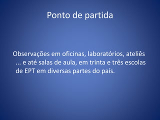 Ponto de partida
Observações em oficinas, laboratórios, ateliês
... e até salas de aula, em trinta e três escolas
de EPT em diversas partes do país.
 