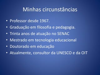 Minhas circunstâncias
• Professor desde 1967.
• Graduação em filosofia e pedagogia.
• Trinta anos de atuação no SENAC
• Mestrado em tecnologia educacional
• Doutorado em educação
• Atualmente, consultor da UNESCO e da OIT
 