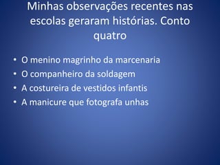 Minhas observações recentes nas
escolas geraram histórias. Conto
quatro
• O menino magrinho da marcenaria
• O companheiro da soldagem
• A costureira de vestidos infantis
• A manicure que fotografa unhas
 
