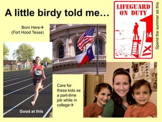 Spend the summer as this
A little birdy told me…
       Born Here
 (Fort Hood Texas)




                     Care for
                     these kids as
                     a part-time
                     job while in
                     college
     Good at this
 