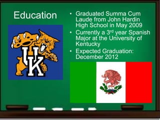 Education   • Graduated Summa Cum
              Laude from John Hardin
              High School in May 2009
            • Currently a 3rd year Spanish
              Major at the University of
              Kentucky
            • Expected Graduation:
              December 2012
 