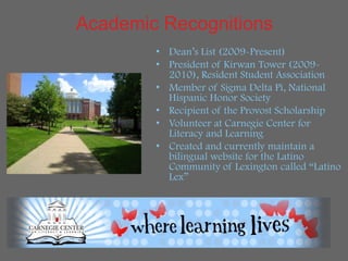 Academic Recognitions
        • Dean’s List (2009-Present)
        • President of Kirwan Tower (2009-
          2010), Resident Student Association
        • Member of Sigma Delta Pi, National
          Hispanic Honor Society
        • Recipient of the Provost Scholarship
        • Volunteer at Carnegie Center for
          Literacy and Learning
        • Created and currently maintain a
          bilingual website for the Latino
          Community of Lexington called “Latino
          Lex”
 
