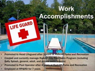 Work
                                Accomplishments




• Promoted to Head Lifeguard after 3 years at Radcliff Parks and Recreation
• Created and currently manage Radcliff City Pool Swim Program (including
  Baby Splash, general, adult, and private swim lessons)
• Promoted to Pool Operator after 4 years at Radcliff Parks and Recreation
• Employed at RP&RD for 7 years
 