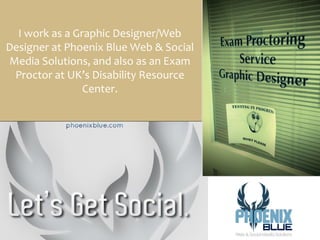I work as a Graphic Designer/Web
Designer at Phoenix Blue Web & Social
Media Solutions, and also as an Exam
 Proctor at UK’s Disability Resource
                Center.
 