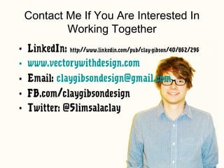 Contact Me If You Are Interested In
         Working Together
• LinkedIn: http://www.linkedin.com/pub/clay-gibson/40/862/296
• www.vectorywithdesign.com
• Email: claygibsondesign@gmail.com
• FB.com/claygibsondesign
• Twitter: @Slimsalaclay
 