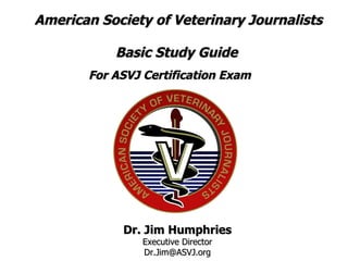 American Society of Veterinary Journalists Basic Study Guide  For ASVJ Certification Exam   Dr. Jim Humphries Executive Director [email_address] 
