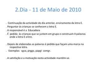 2.Dia - 11 de Maio de 2010  .  Continuação da actividade do dia anterior, ensinamento da letra E.  . Perguntar ás crianças se conhecem a letra E. . A responsável é a  Educadora  . É  pedida  ás crianças que se juntem em grupo e construam 4 palavras  onde a letra E entre. . Depois de elaboradas as palavras é pedido que façam uma marca na respectiva letra.  .  Exemplos:  s e co, pr e go, pap e l  com e r. . A satisfação e a motivação nesta actividade mantêm-se.  