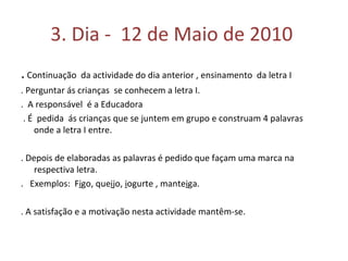 3. Dia -  12 de Maio de 2010  .  Continuação  da actividade do dia anterior , ensinamento  da letra I . Perguntar ás crianças  se conhecem a letra I. .  A responsável  é a Educadora . É  pedida  ás crianças que se juntem em grupo e construam 4 palavras  onde a letra I entre. . Depois de elaboradas as palavras é pedido que façam uma marca na respectiva letra.  .  Exemplos:  F i go, que i jo,  i ogurte , mante i ga.  . A satisfação e a motivação nesta actividade mantêm-se.  