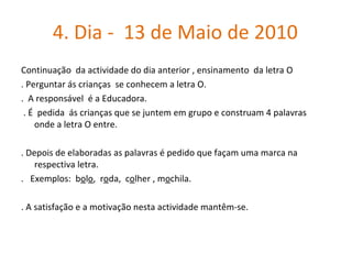 4. Dia -  13 de Maio de 2010  Continuação  da actividade do dia anterior , ensinamento  da letra O . Perguntar ás crianças  se conhecem a letra O. .  A responsável  é a Educadora. . É  pedida  ás crianças que se juntem em grupo e construam 4 palavras  onde a letra O entre. . Depois de elaboradas as palavras é pedido que façam uma marca na respectiva letra.  .  Exemplos:  b o l o ,  r o da,  c o lher , m o chila.  . A satisfação e a motivação nesta actividade mantêm-se.  