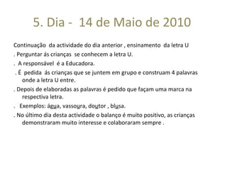 5. Dia -  14 de Maio de 2010  Continuação  da actividade do dia anterior , ensinamento  da letra U . Perguntar ás crianças  se conhecem a letra U. .  A responsável  é a Educadora. . É  pedida  ás crianças que se juntem em grupo e construam 4 palavras  onde a letra U entre. . Depois de elaboradas as palavras é pedido que façam uma marca na respectiva letra.  .  Exemplos: ág u a, vasso u ra, do u tor , bl u sa. . No último dia desta actividade o balanço é muito positivo, as crianças demonstraram muito interesse e colaboraram sempre .  