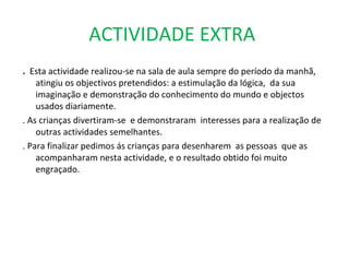 ACTIVIDADE EXTRA  .  Esta actividade realizou-se na sala de aula sempre do período da manhã,  atingiu os objectivos pretendidos: a estimulação da lógica,  da sua imaginação e demonstração do conhecimento do mundo e objectos usados diariamente. . As crianças divertiram-se  e demonstraram  interesses para a realização de outras actividades semelhantes.  . Para finalizar pedimos ás crianças para desenharem  as pessoas  que as acompanharam nesta actividade, e o resultado obtido foi muito  engraçado.  