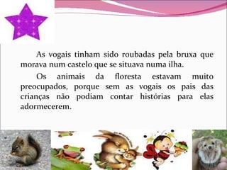 As vogais tinham sido roubadas pela bruxa que morava num castelo que se situava numa ilha. Os animais da floresta estavam muito preocupados, porque sem as vogais os pais das crianças não podiam contar histórias para elas adormecerem.  