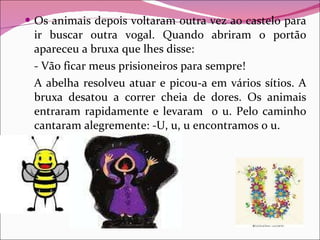 Os animais depois voltaram outra vez ao castelo para ir buscar outra vogal. Quando abriram o portão apareceu a bruxa que lhes disse: - Vão ficar meus prisioneiros para sempre! A abelha resolveu atuar e picou-a em vários sítios. A bruxa desatou a correr cheia de dores. Os animais entraram rapidamente e levaram  o u. Pelo caminho cantaram alegremente: -U, u, u encontramos o u. 
