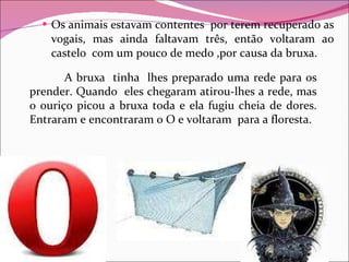 Os animais estavam contentes  por terem recuperado as vogais, mas ainda faltavam três, então voltaram ao castelo  com um pouco de medo ,por causa da bruxa.  A bruxa  tinha  lhes preparado uma rede para os prender. Quando  eles chegaram atirou-lhes a rede, mas o ouriço picou a bruxa toda e ela fugiu cheia de dores. Entraram e encontraram o O e voltaram  para a floresta. 
