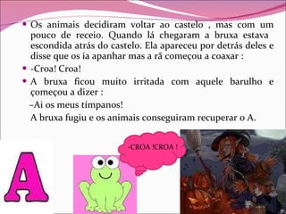 Os animais decidiram voltar ao castelo , mas com um pouco de receio. Quando lá chegaram a bruxa estava  escondida atrás do castelo. Ela apareceu por detrás deles e disse que os ia apanhar mas a rã começou a coaxar : -Croa! Croa! A bruxa ficou muito irritada com aquele barulho e çomeçou a dizer : – Ai os meus tímpanos! A bruxa fugiu e os animais conseguiram recuperar o A. -CROA !CROA ! 