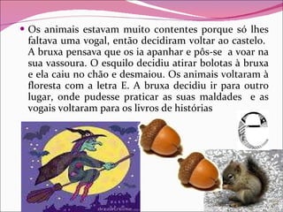 Os animais estavam muito contentes porque só lhes faltava uma vogal, então decidiram voltar ao castelo.  A bruxa pensava que os ia apanhar e pôs-se  a voar na sua vassoura. O esquilo decidiu atirar bolotas à bruxa e ela caiu no chão e desmaiou. Os animais voltaram à floresta com a letra E. A bruxa decidiu ir para outro lugar, onde pudesse praticar as suas maldades  e as vogais voltaram para os livros de histórias 