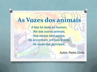 As Vozes dos animais
     A fala foi dada ao homem,
      Rei dos outros animais.
      Nos versos lidos acima,
   Se encontram, em pobre rima,
      As vozes dos principais.

                        Autor: Pedro Dinis
 