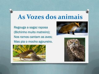 As Vozes dos animais
Regouga a sagaz raposa
(Bichinho muito matreiro);
Nos ramos cantam as aves;
Mas pia o mocho agoureiro.
 