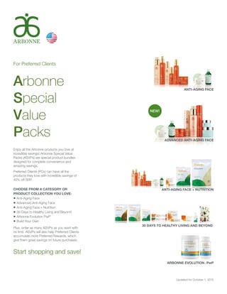 For Preferred Clients
Arbonne
Special
Value
Packs
Enjoy all the Arbonne products you love at
incredible savings! Arbonne Special Value
Packs (ASVPs) are special product bundles
designed for complete convenience and
amazing savings.
Preferred Clients (PCs) can have all the
products they love with incredible savings of
40% off SRP.
CHOOSE FROM A CATEGORY OR
PRODUCT COLLECTION YOU LOVE:
•	Anti-Aging Face
•	Advanced Anti-Aging Face
•	Anti-Aging Face + Nutrition
•	30 Days to Healthy Living and Beyond
•	Arbonne Evolution PwP
•	Build Your Own
Plus, order as many ASVPs as you want with
no limit. ASVPs will also help Preferred Clients
accumulate more Preferred Rewards, which
give them great savings on future purchases.
Start shopping and save!
Updated for October 1, 2015
ANTI-AGING FACE
ADVANCED ANTI-AGING FACE
ANTI-AGING FACE + NUTRITION
30 DAYS TO HEALTHY LIVING AND BEYOND
ARBONNE EVOLUTION™ PwP
NEW!
 