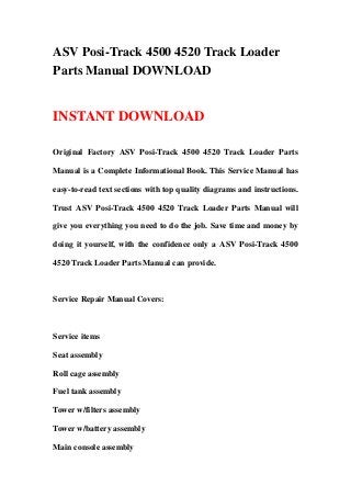 ASV Posi-Track 4500 4520 Track Loader
Parts Manual DOWNLOAD
INSTANT DOWNLOAD
Original Factory ASV Posi-Track 4500 4520 Track Loader Parts
Manual is a Complete Informational Book. This Service Manual has
easy-to-read text sections with top quality diagrams and instructions.
Trust ASV Posi-Track 4500 4520 Track Loader Parts Manual will
give you everything you need to do the job. Save time and money by
doing it yourself, with the confidence only a ASV Posi-Track 4500
4520 Track Loader Parts Manual can provide.
Service Repair Manual Covers:
Service items
Seat assembly
Roll cage assembly
Fuel tank assembly
Tower w/filters assembly
Tower w/battery assembly
Main console assembly
 