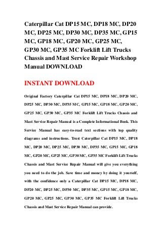 Caterpillar Cat DP15 MC, DP18 MC, DP20
MC, DP25 MC, DP30 MC, DP35 MC, GP15
MC, GP18 MC, GP20 MC, GP25 MC,
GP30 MC, GP35 MC Forklift Lift Trucks
Chassis and Mast Service Repair Workshop
Manual DOWNLOAD
INSTANT DOWNLOAD
Original Factory Caterpillar Cat DP15 MC, DP18 MC, DP20 MC,
DP25 MC, DP30 MC, DP35 MC, GP15 MC, GP18 MC, GP20 MC,
GP25 MC, GP30 MC, GP35 MC Forklift Lift Trucks Chassis and
Mast Service Repair Manual is a Complete Informational Book. This
Service Manual has easy-to-read text sections with top quality
diagrams and instructions. Trust Caterpillar Cat DP15 MC, DP18
MC, DP20 MC, DP25 MC, DP30 MC, DP35 MC, GP15 MC, GP18
MC, GP20 MC, GP25 MC, GP30 MC, GP35 MC Forklift Lift Trucks
Chassis and Mast Service Repair Manual will give you everything
you need to do the job. Save time and money by doing it yourself,
with the confidence only a Caterpillar Cat DP15 MC, DP18 MC,
DP20 MC, DP25 MC, DP30 MC, DP35 MC, GP15 MC, GP18 MC,
GP20 MC, GP25 MC, GP30 MC, GP35 MC Forklift Lift Trucks
Chassis and Mast Service Repair Manual can provide.
 
