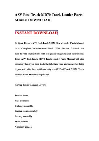 ASV Posi-Track MD70 Track Loader Parts
Manual DOWNLOAD
INSTANT DOWNLOAD
Original Factory ASV Posi-Track MD70 Track Loader Parts Manual
is a Complete Informational Book. This Service Manual has
easy-to-read text sections with top quality diagrams and instructions.
Trust ASV Posi-Track MD70 Track Loader Parts Manual will give
you everything you need to do the job. Save time and money by doing
it yourself, with the confidence only a ASV Posi-Track MD70 Track
Loader Parts Manual can provide.
Service Repair Manual Covers:
Service items
Seat assembly
Rollcage assembly
Engine cover assembly
Battery assembly
Main console
Auxiliary console
 